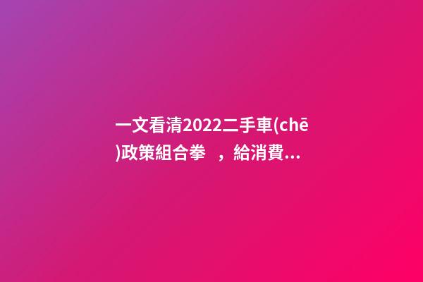 一文看清2022二手車(chē)政策組合拳，給消費(fèi)者帶來(lái)了什么？